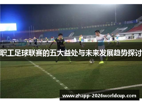 职工足球联赛的五大益处与未来发展趋势探讨