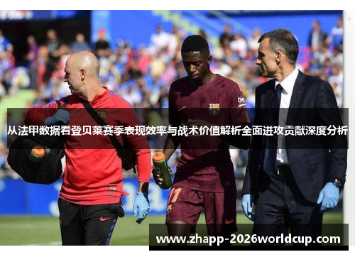 从法甲数据看登贝莱赛季表现效率与战术价值解析全面进攻贡献深度分析