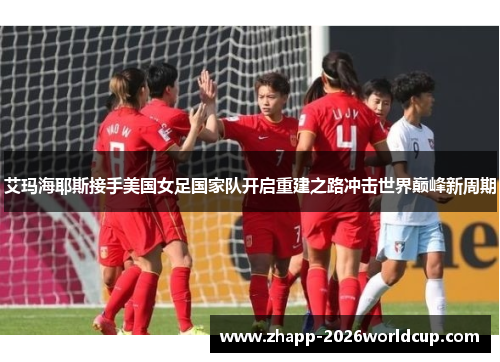 艾玛海耶斯接手美国女足国家队开启重建之路冲击世界巅峰新周期